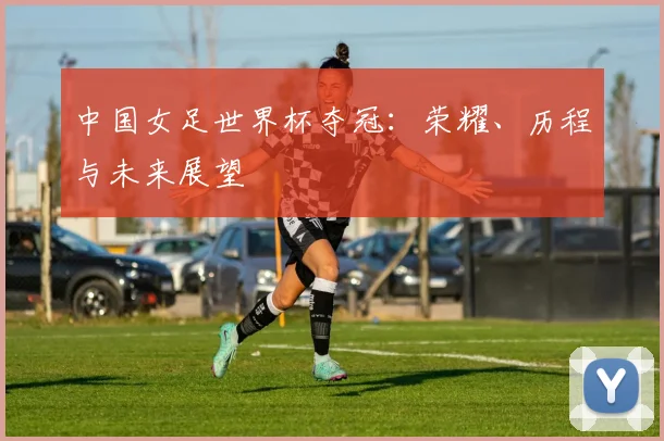 中国女足世界杯夺冠：荣耀、历程与未来展望