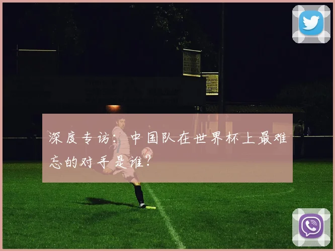 深度专访：中国队在世界杯上最难忘的对手是谁？