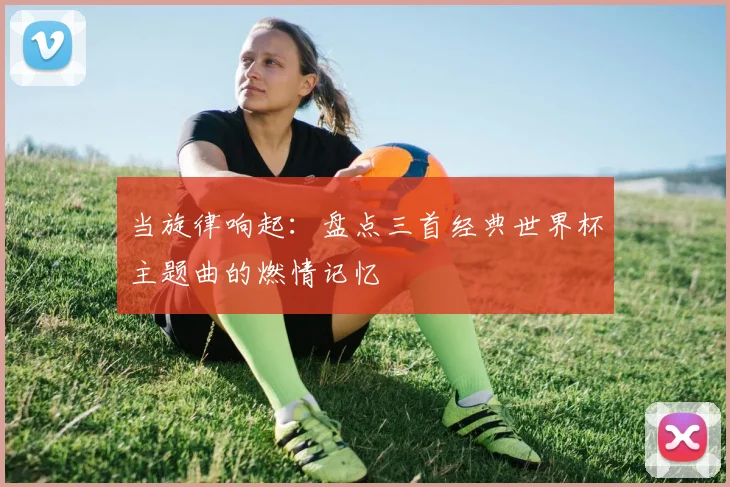 当旋律响起:盘点三首经典世界杯主题曲的燃情记忆