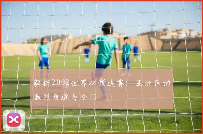 解析2002世界杯预选赛：亚洲区的激烈角逐与冷门