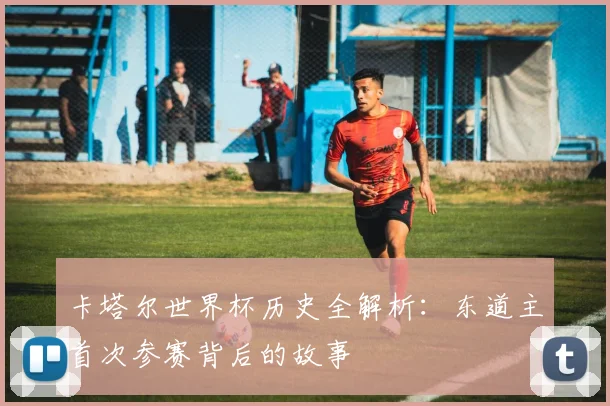 卡塔尔世界杯历史全解析：东道主首次参赛背后的故事
