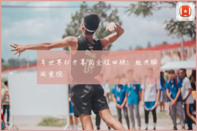 年世界杯开幕式全程回顾:经典瞬间重现