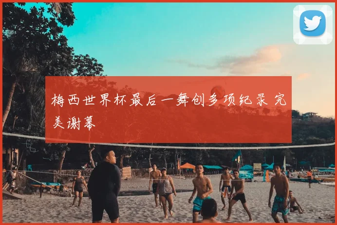 梅西世界杯最后一舞创多项纪录 完美谢幕