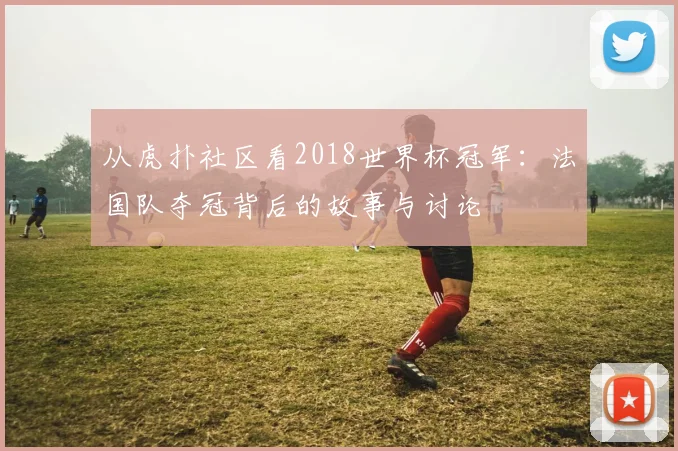 从虎扑社区看2018世界杯冠军:法国队夺冠背后的故事与讨论