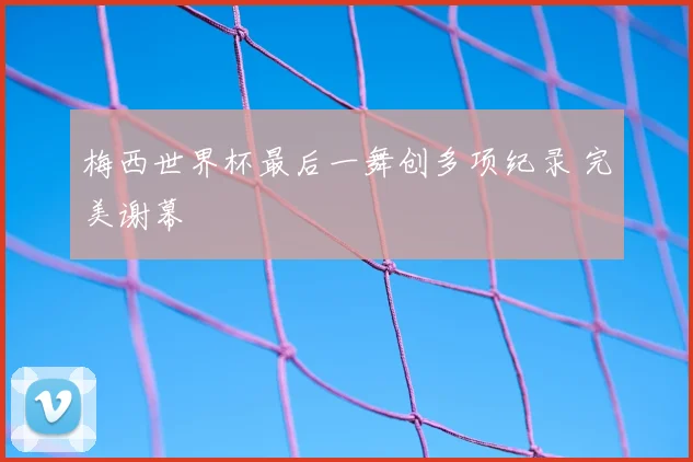 梅西世界杯最后一舞创多项纪录 完美谢幕