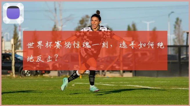 世界杯赛场惊魂一刻，选手如何绝地反击？