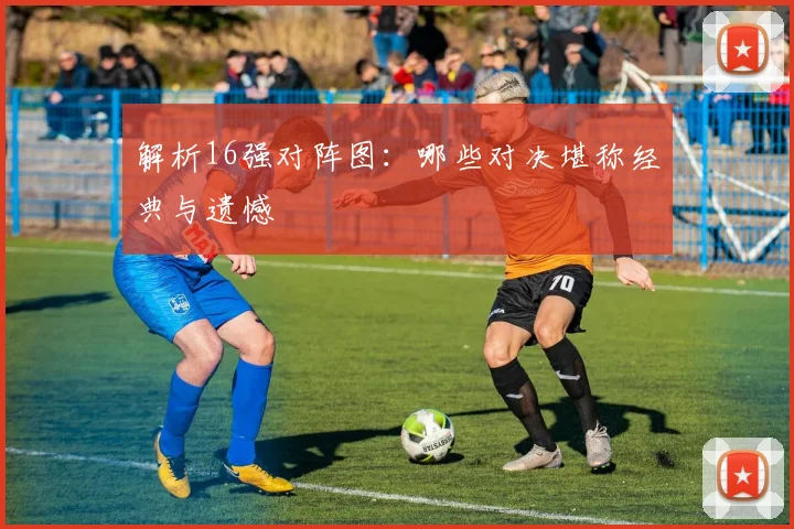 解析16强对阵图：哪些对决堪称经典与遗憾