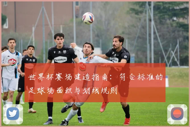 世界杯赛场建造指南：符合标准的足球场面积与划线规则