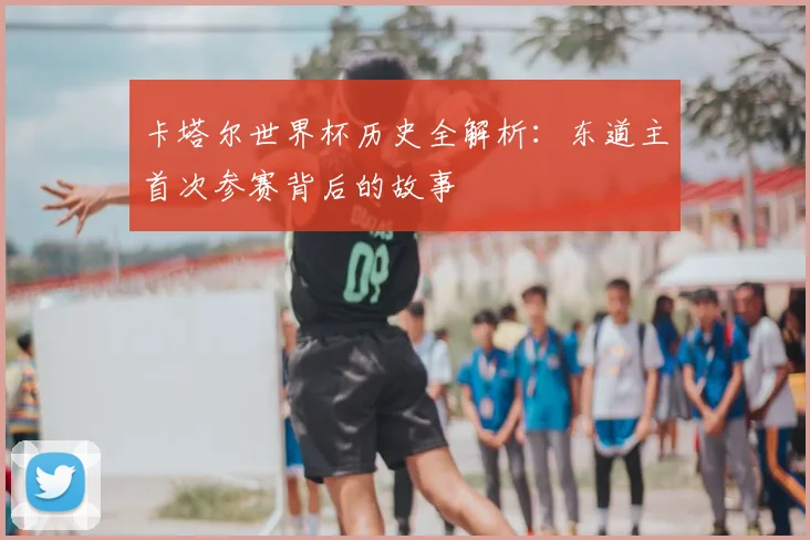 卡塔尔世界杯历史全解析：东道主首次参赛背后的故事