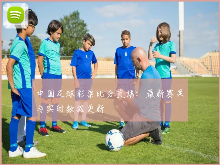 中国足球彩票比分直播：最新赛果与实时数据更新