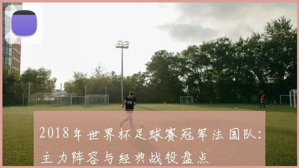 2018年世界杯足球赛冠军法国队：主力阵容与经典战役盘点