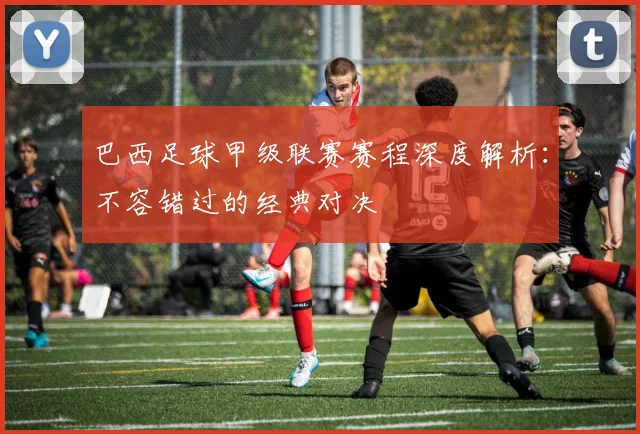 巴西足球甲级联赛赛程深度解析：不容错过的经典对决