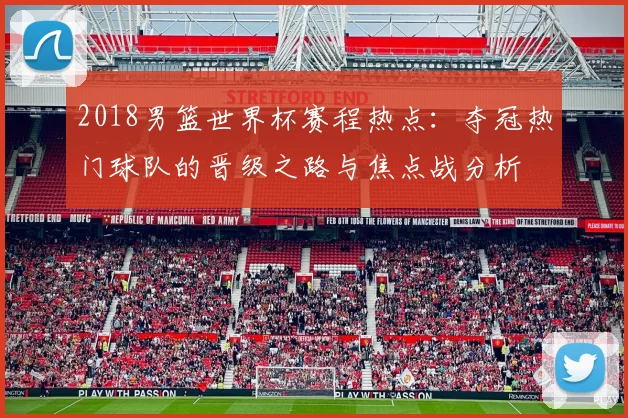 2018男篮世界杯赛程热点：夺冠热门球队的晋级之路与焦点战分析