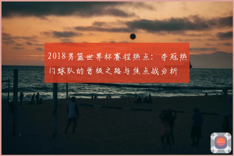 2018男篮世界杯赛程热点：夺冠热门球队的晋级之路与焦点战分析