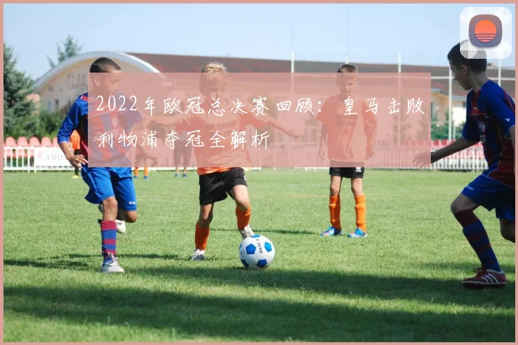 2022年欧冠总决赛回顾：皇马击败利物浦夺冠全解析