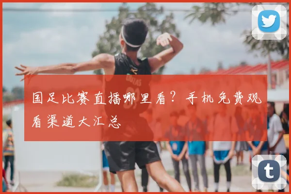 国足比赛直播哪里看？手机免费观看渠道大汇总