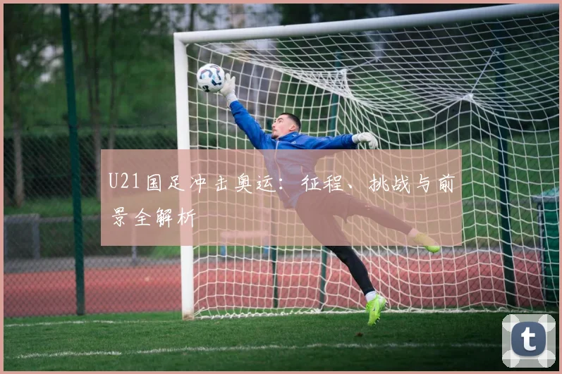 U21国足冲击奥运：征程、挑战与前景全解析