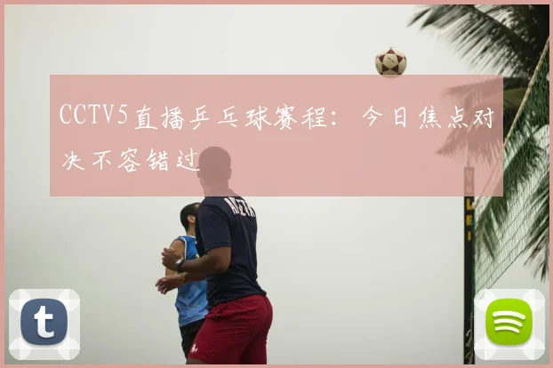 CCTV5直播乒乓球赛程：今日焦点对决不容错过