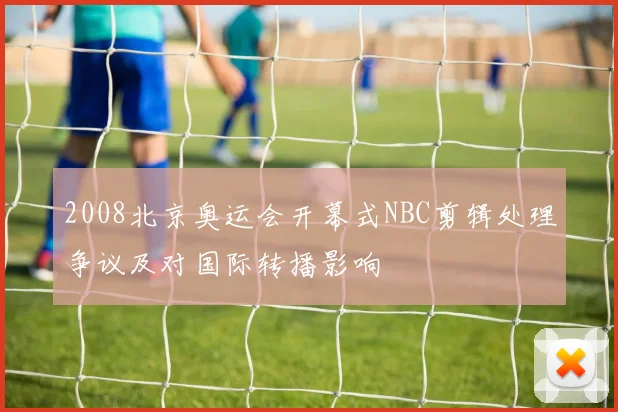 2008北京奥运会开幕式NBC剪辑处理争议及对国际转播影响