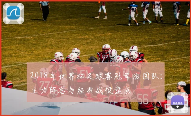 2018年世界杯足球赛冠军法国队：主力阵容与经典战役盘点