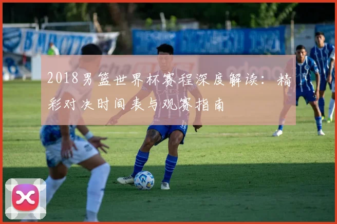 2018男篮世界杯赛程深度解读：精彩对决时间表与观赛指南