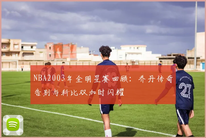 NBA2003年全明星赛回顾：乔丹传奇告别与科比双加时闪耀